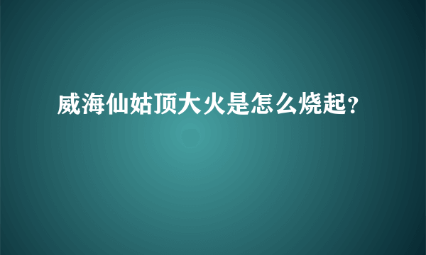 威海仙姑顶大火是怎么烧起？