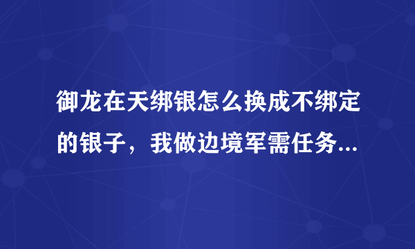 御龙在天绑银怎么换成不绑定的银子，我做边境军需任务，绑银用不了啊