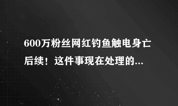 600万粉丝网红钓鱼触电身亡后续！这件事现在处理的怎么样了？