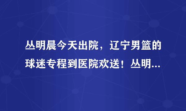 丛明晨今天出院，辽宁男篮的球迷专程到医院欢送！丛明晨能在本赛季回归赛场吗？