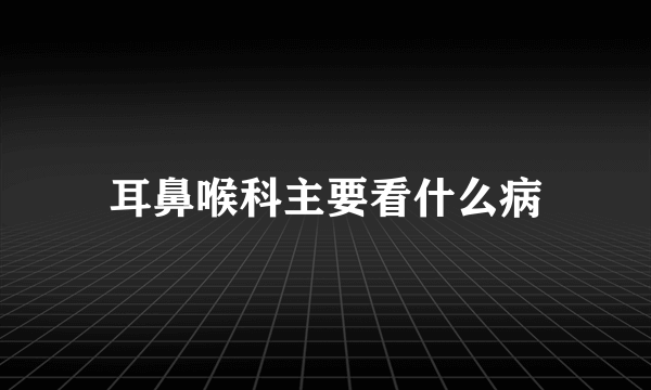 耳鼻喉科主要看什么病