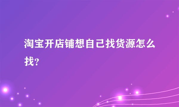 淘宝开店铺想自己找货源怎么找？