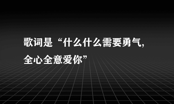 歌词是“什么什么需要勇气,全心全意爱你”