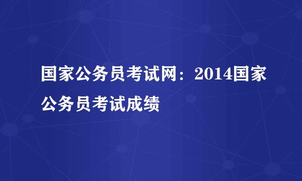 国家公务员考试网：2014国家公务员考试成绩