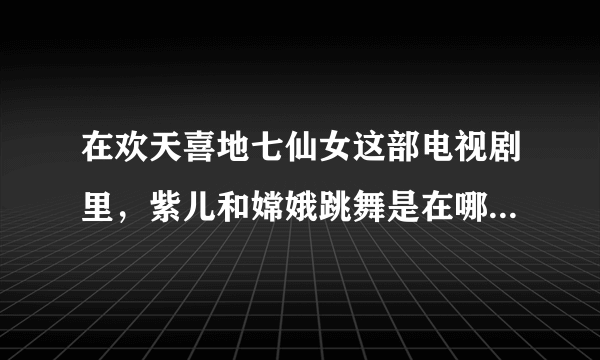 在欢天喜地七仙女这部电视剧里，紫儿和嫦娥跳舞是在哪一集？优酷网的。