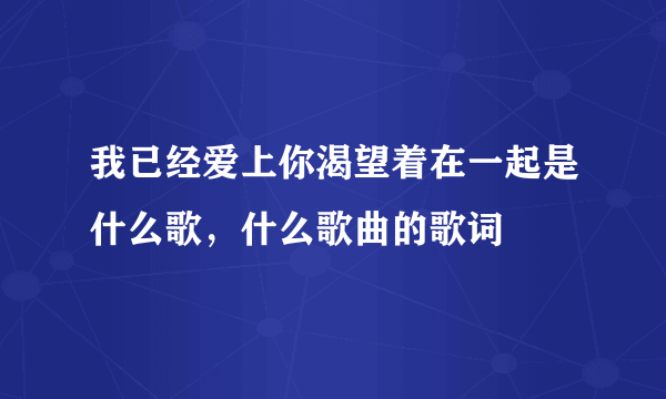 我已经爱上你渴望着在一起是什么歌，什么歌曲的歌词