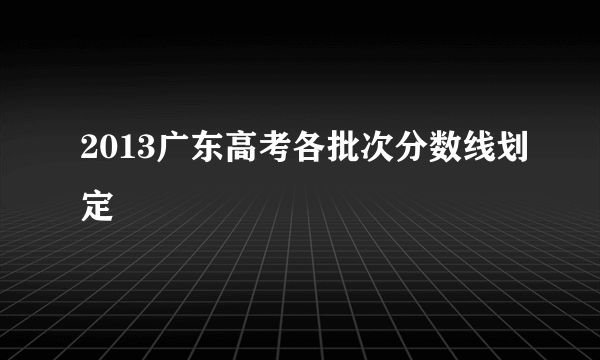 2013广东高考各批次分数线划定