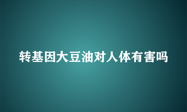 转基因大豆油对人体有害吗