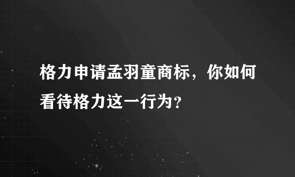 格力申请孟羽童商标，你如何看待格力这一行为？