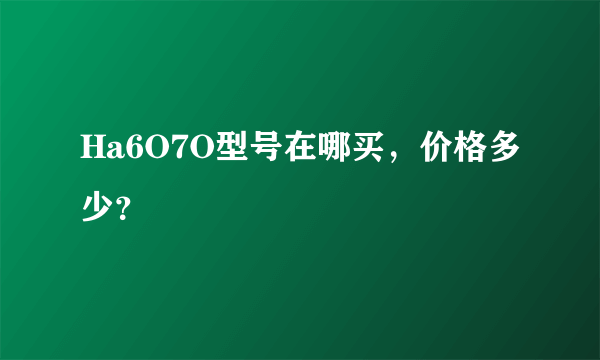 Ha6O7O型号在哪买，价格多少？