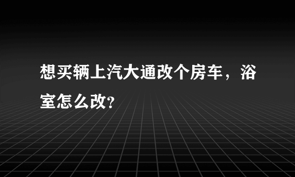 想买辆上汽大通改个房车，浴室怎么改？