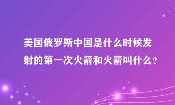 美国俄罗斯中国是什么时候发射的第一次火箭和火箭叫什么？