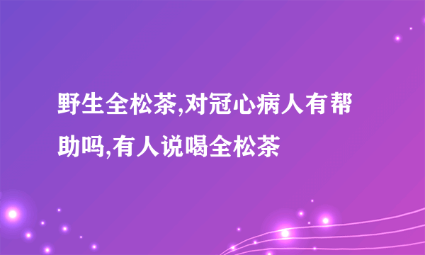 野生全松茶,对冠心病人有帮助吗,有人说喝全松茶