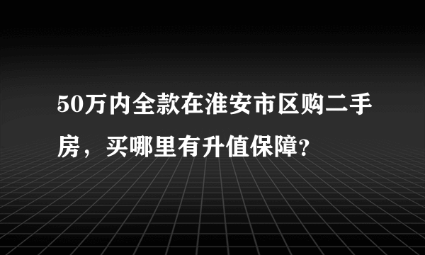 50万内全款在淮安市区购二手房，买哪里有升值保障？