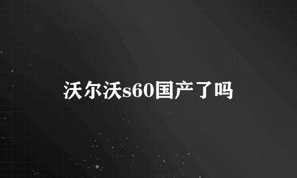 沃尔沃s60国产了吗