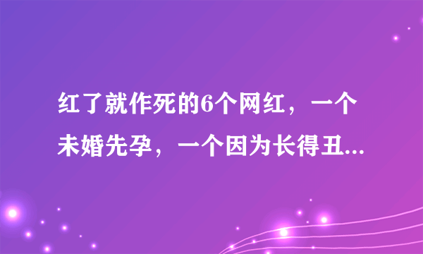 红了就作死的6个网红，一个未婚先孕，一个因为长得丑被封杀！