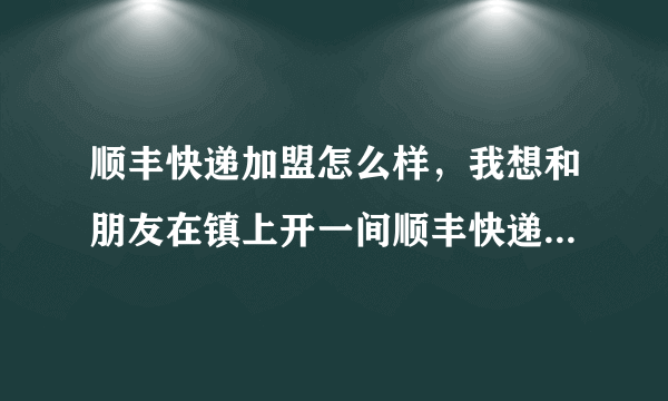 顺丰快递加盟怎么样，我想和朋友在镇上开一间顺丰快递店，现在越来越多人选择网购了，所以有个想法，但我