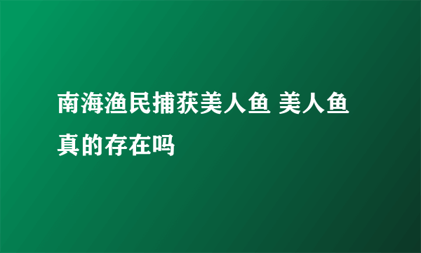 南海渔民捕获美人鱼 美人鱼真的存在吗