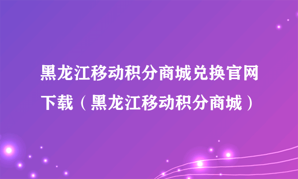 黑龙江移动积分商城兑换官网下载（黑龙江移动积分商城）