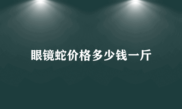 眼镜蛇价格多少钱一斤