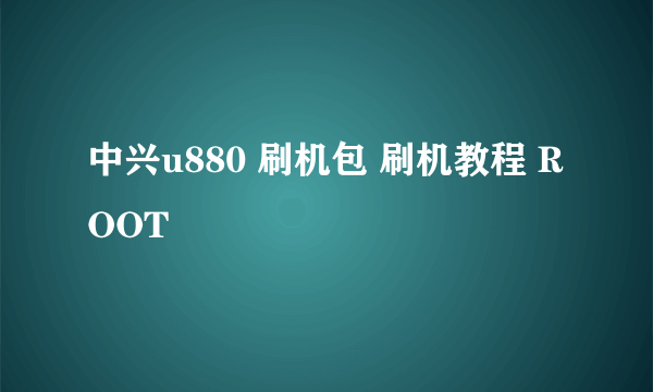 中兴u880 刷机包 刷机教程 ROOT