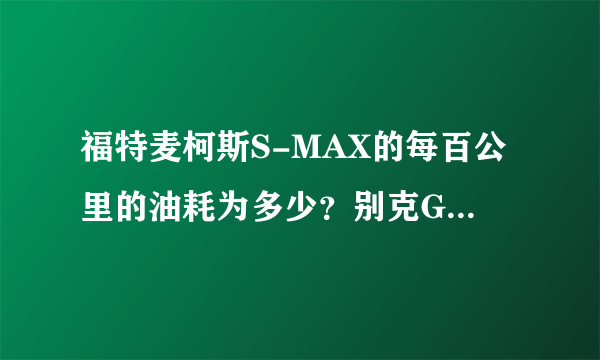 福特麦柯斯S-MAX的每百公里的油耗为多少？别克GL8的2011款的每百公里的油耗为多少？求准确数字回复。。