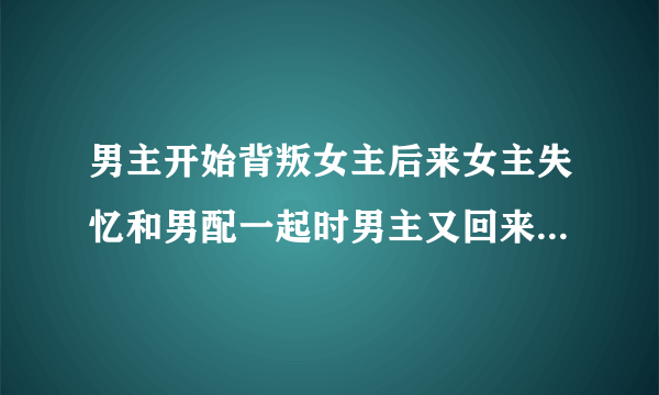 男主开始背叛女主后来女主失忆和男配一起时男主又回来抢女主的