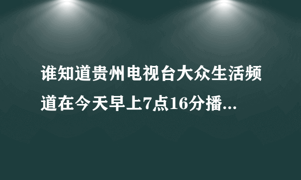 谁知道贵州电视台大众生活频道在今天早上7点16分播出的什么