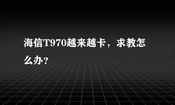 海信T970越来越卡，求教怎么办？