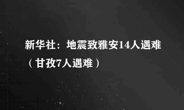 新华社：地震致雅安14人遇难（甘孜7人遇难）