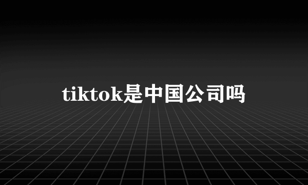 tiktok是中国公司吗