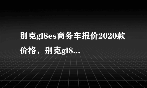 别克gl8es商务车报价2020款价格，别克gl8es新款图片报价2020款