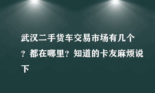 武汉二手货车交易市场有几个？都在哪里？知道的卡友麻烦说下