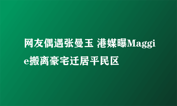 网友偶遇张曼玉 港媒曝Maggie搬离豪宅迁居平民区