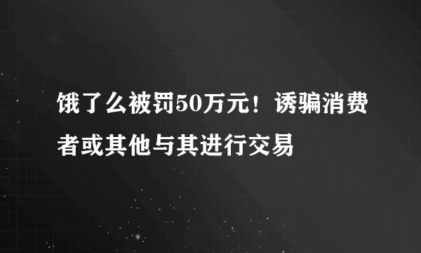 饿了么被罚50万元！诱骗消费者或其他与其进行交易