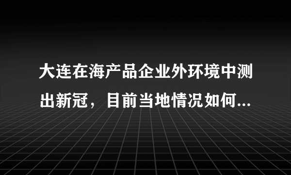 大连在海产品企业外环境中测出新冠，目前当地情况如何？接下来如何做好防控？