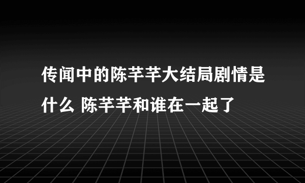 传闻中的陈芊芊大结局剧情是什么 陈芊芊和谁在一起了