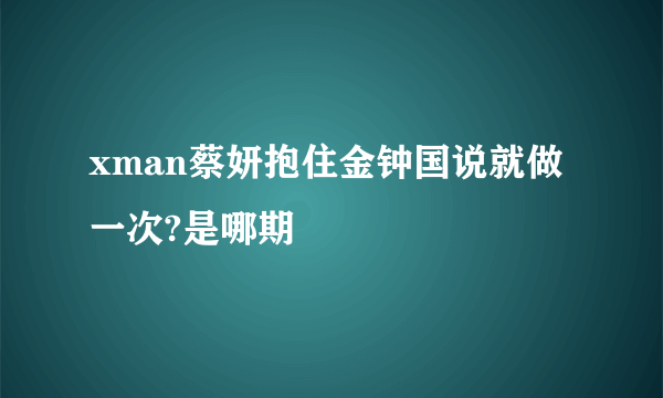 xman蔡妍抱住金钟国说就做一次?是哪期