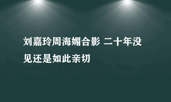 刘嘉玲周海媚合影 二十年没见还是如此亲切