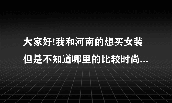 大家好!我和河南的想买女装但是不知道哪里的比较时尚而且便宜!