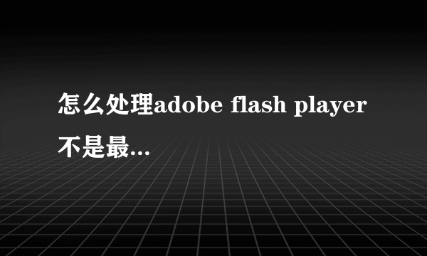 怎么处理adobe flash player不是最新版本的问题?