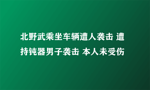 北野武乘坐车辆遭人袭击 遭持钝器男子袭击 本人未受伤