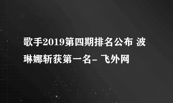 歌手2019第四期排名公布 波琳娜斩获第一名- 飞外网