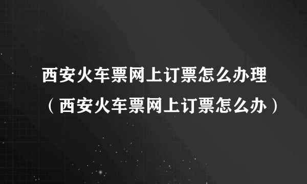 西安火车票网上订票怎么办理（西安火车票网上订票怎么办）