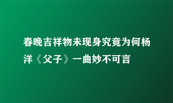 春晚吉祥物未现身究竟为何杨洋《父子》一曲妙不可言