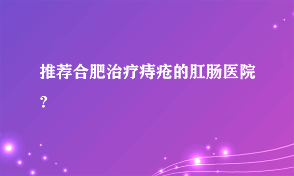 推荐合肥治疗痔疮的肛肠医院？