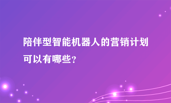 陪伴型智能机器人的营销计划可以有哪些？