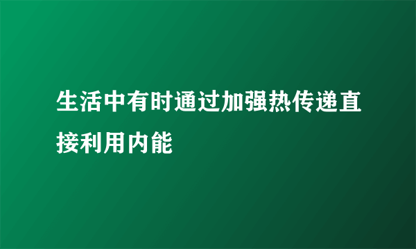 生活中有时通过加强热传递直接利用内能