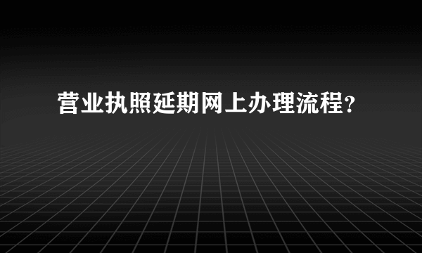 营业执照延期网上办理流程？