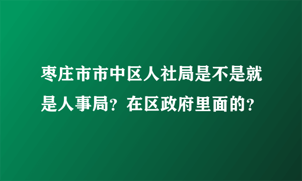 枣庄市市中区人社局是不是就是人事局？在区政府里面的？